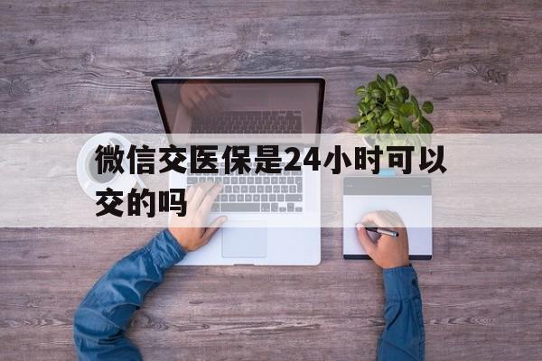 玉溪最新微信交医保是24小时可以交的吗方法分析(最方便真实的玉溪微信上交医保多久到账方法)