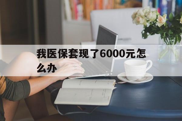 玉溪最新我医保套现了6000元怎么办方法分析(最方便真实的玉溪医保套现会被发现吗方法)