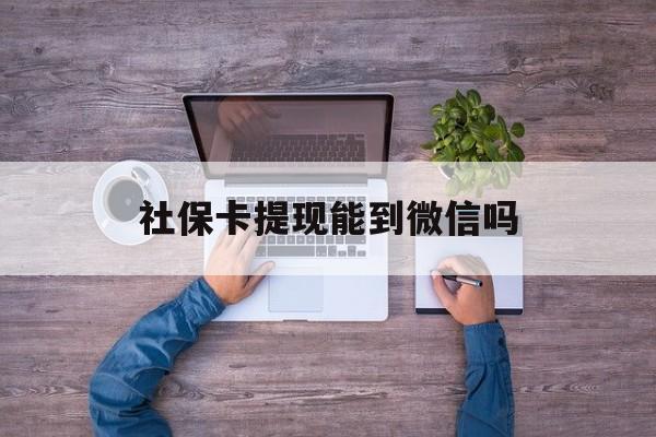玉溪最新社保卡提现能到微信吗方法分析(最方便真实的玉溪社保卡提现?方法)