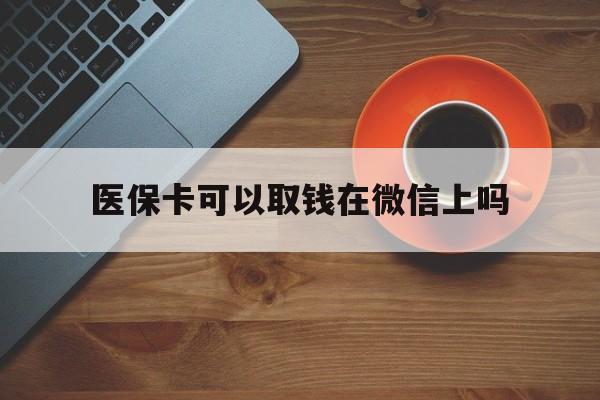 玉溪最新医保卡可以取钱在微信上吗方法分析(最方便真实的玉溪医保卡可以取钱在微信上吗怎么取方法)